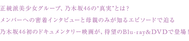 正統派美少女グループ、乃木坂46の“真実”とは？
メンバーへの密着インタビューと母親のみが知るエピソードで迫る
乃木坂46初のドキュメンタリー映画が、待望のBlu-ray&DVDで登場！