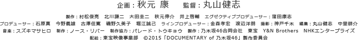 企画：秋元康　監督：丸山健志製作：村松俊亮　北川謙二　大田圭二　秋元伸介　井上啓輔　エグゼクティブプロデューサー：窪田康志プロデューサー：石原真　今野義雄　古澤佳寛　磯野久美子　堀江誠己 ラインプロデューサー：金森孝宏　渡辺洋朗　撮影：神戸千木　編集：丸山健志　中里耕介音楽：スズキマサヒロ　制作：ノース・リバー　制作協力：パレード・トウキョウ 製作：乃木坂46合同会社　東宝　Y&N Brothers　NHKエンタープライズ配給：東宝映像事業部　©2015「DOCUMENTARY of 乃木坂46」製作委員会