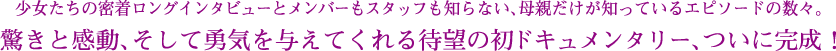 少女たちの密着ロングインタビューとメンバーもスタッフも知らない、母親だけが知っているエピソードの数々。
驚きと感動、そして勇気を与えてくれる待望の初ドキュメンタリー、ついに完成！