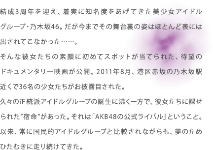 結成3周年を迎え、着実に知名度をあげてきた美少女アイドルグループ・乃木坂46。だが今までその舞台裏の姿はほとんど表には出されてこなかった……。そんな彼女たちの素顔に初めてスポットが当てられた、待望のドキュメンタリー映画が公開。2011年8月、港区赤坂の乃木坂駅近くで36名の少女たちがお披露目された。久々の正統派アイドルグループの誕生に沸く一方で、彼女たちに課せられた”宿命”があった。それは「AKB48の公式ライバル」ということ。以来、常に国民的アイドルグループと比較されながらも、夢のためひたむきに走り続けてきた。