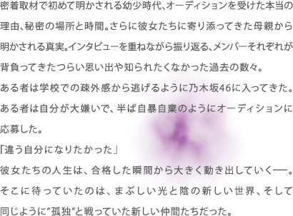 密着取材で初めて明かされる幼少時代､オーディションを受けた本当の理由､秘密の場所と時間｡さらに彼女たちに寄り添ってきた母親から明かされる真実｡インタビューを重ねながら振り返る､メンバーそれぞれが背負ってきたつらい思い出や知られたくなかった過去の数々。ある者は学校での疎外感から逃げるように乃木坂46に入ってきた。ある者は自分が大嫌いで、半ば自暴自棄のようにオーディションに応募した。「違う自分になりたかった」彼女たちの人生は、合格した瞬間から大きく動き出していくーー。そこに待っていたのは、まぶしい光と陰の新しい世界、そして同じように”孤独”と戦っていた新しい仲間たちだった。