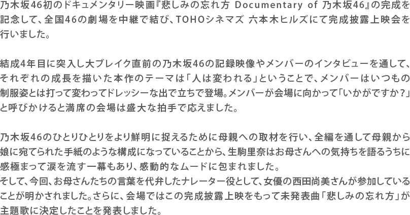 乃木坂46初のドキュメンタリー映画『悲しみの忘れ方 Documentary of 乃木坂46』の完成を記念して、全国46の劇場を中継で結び、TOHOシネマズ六本木ヒルズにて完成披露上映会を行いました。
結成4年目に突入し大ブレイク直前の乃木坂46の記録映像やメンバーのインタビューを通して、それぞれの成長を描いた本作のテーマは「人は変われる」ということで、メンバーはいつもの制服姿とは打って変わってドレッシーな出で立ちで登場。メンバーが会場に向かって「いかがですか？」と呼びかけると満席の会場は盛大な拍手で応えました。
乃木坂46のひとりひとりをより鮮明に捉えるために母親への取材を行い、全編を通して母親から娘に宛てられた手紙のような構成になっていることから、生駒里奈はお母さんへの気持ちを語るうちに感極まって涙を流す一幕もあり、感動的なムードに包まれました。そして、舞台上ではお母さんからの手紙を読むナレーターとして、女優の西田尚美さんが参加していることが明かされました。さらに、会場ではこの完成披露上映をもって未発表曲「悲しみの忘れ方」が主題歌に決定したことを発表しました。