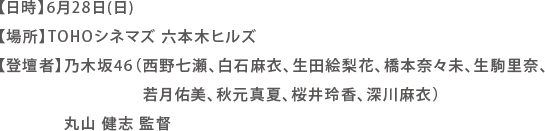 【日時】6月28日(日)
【場所】TOHOシネマズ 六本木ヒルズ
【登壇者】乃木坂46（西野七瀬、白石麻衣、生田絵梨花、橋本奈々未、生駒里奈、若月佑美、秋元真夏、桜井玲香、深川麻衣）
丸山 健志 監督