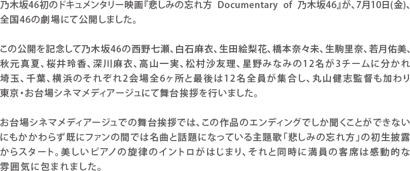 乃木坂46初のドキュメンタリー映画『悲しみの忘れ方 Documentary of 乃木坂46』が、7月10日(金)、全国46の劇場にて公開しました。この公開を記念して乃木坂46の西野七瀬、白石麻衣、生田絵梨花、橋本奈々未、生駒里奈、若月佑美、秋元真夏、桜井玲香、深川麻衣、高山一実、松村沙友理、星野みなみの12名が3チームに分かれ埼玉、千葉、横浜のそれぞれ2会場全6ヶ所と最後は12名全員が集合し、丸山健志監督も加わり東京・お台場シネマメディアージュにて舞台挨拶を行いました。お台場シネマメディアージュでの舞台挨拶では、この作品のエンディングでしか聞くことができないにもかかわらず既にファンの間では名曲と話題になっている主題歌「悲しみの忘れ方」の初生披露からスタート。美しいピアノの旋律のイントロがはじまり、それと同時に満員の客席は感動的な雰囲気に包まれました。