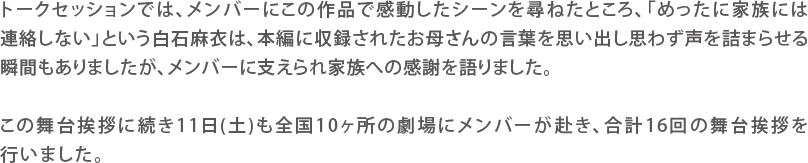 トークセションでは、メンバーにこの作品で感動したシーンを尋ねたところ、「めったに家族には連絡しない」という白石麻衣は、本編に収録されたお母さんの言葉を思い出し思わず声を詰まらせる瞬間もありましたが、メンバーに支えられ家族への感謝を語りました。
この舞台挨拶に続き11日(土)も全国10ヶ所の劇場にメンバーが赴き、合計16回の舞台挨拶を行いました。