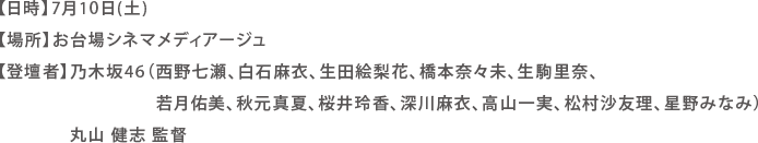 【日時】7月10日(土)
【場所】お台場シネマメディアージュ
【登壇者】乃木坂46（西野七瀬、白石麻衣、生田絵梨花、橋本奈々未、生駒里奈、
若月佑美、秋元真夏、桜井玲香、深川麻衣、高山一実、松村沙友理、星野みなみ）
丸山 健志 監督