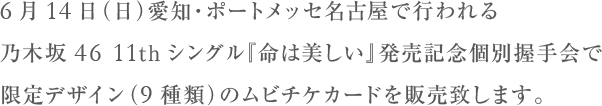 6月14日(日)愛知・ポートメッセ名古屋で行われる乃木坂46　11thシングル 『命は美しい』発売記念個別握手会で限定デザイン（９種類）のムビチケカードを販売致します。